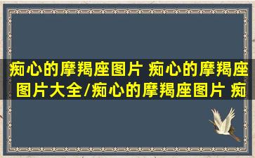 痴心的摩羯座图片 痴心的摩羯座图片大全/痴心的摩羯座图片 痴心的摩羯座图片大全-我的网站